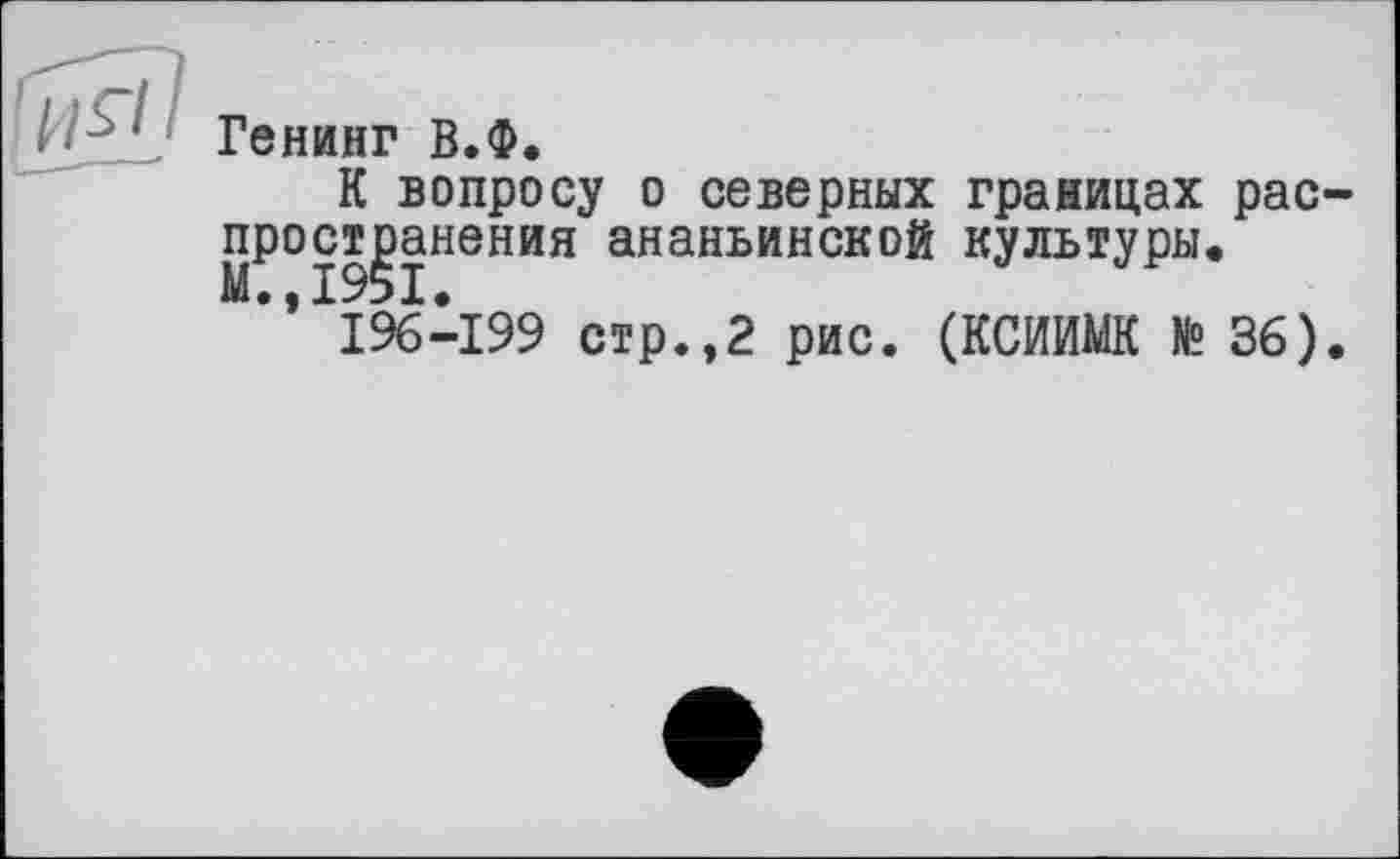 ﻿■ ■ Генинг В.Ф.
К вопросу о северных границах рас прост^анения ананьинской культуры.
196-199 стр.,2 рис. (КСИИМК № 36)